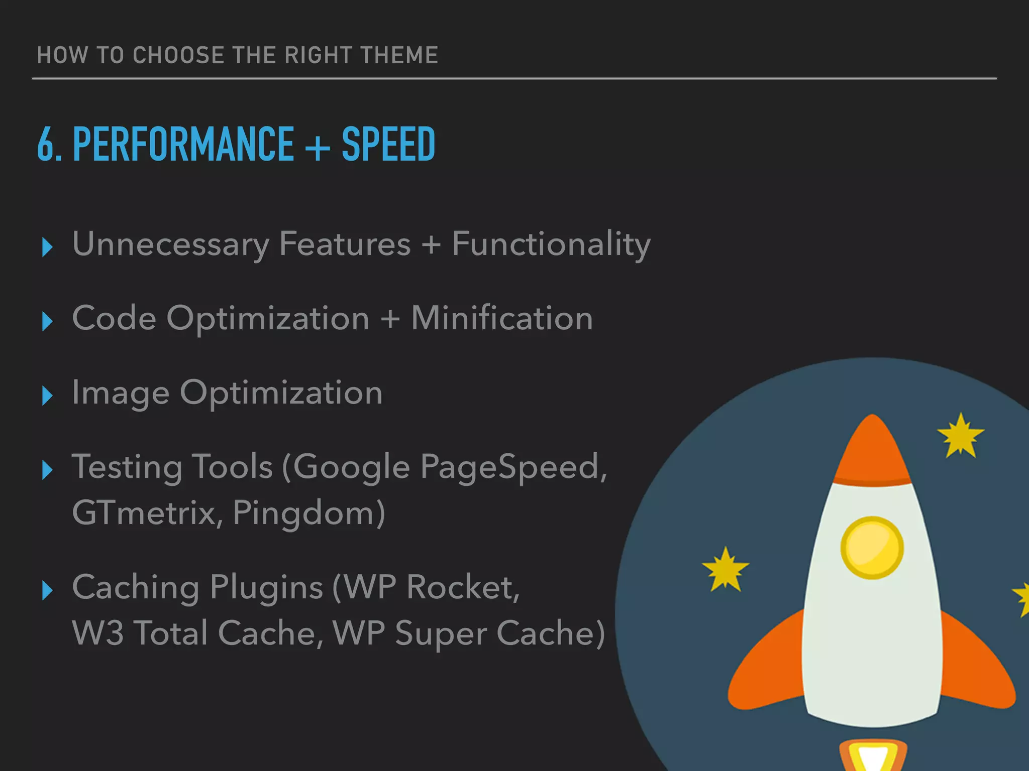 HOW TO CHOOSE THE RIGHT THEME
6. PERFORMANCE + SPEED
▸ Unnecessary Features + Functionality
▸ Code Optimization + Miniﬁcation
▸ Image Optimization
▸ Testing Tools (Google PageSpeed, 
GTmetrix, Pingdom)
▸ Caching Plugins (WP Rocket, 
W3 Total Cache, WP Super Cache)
 