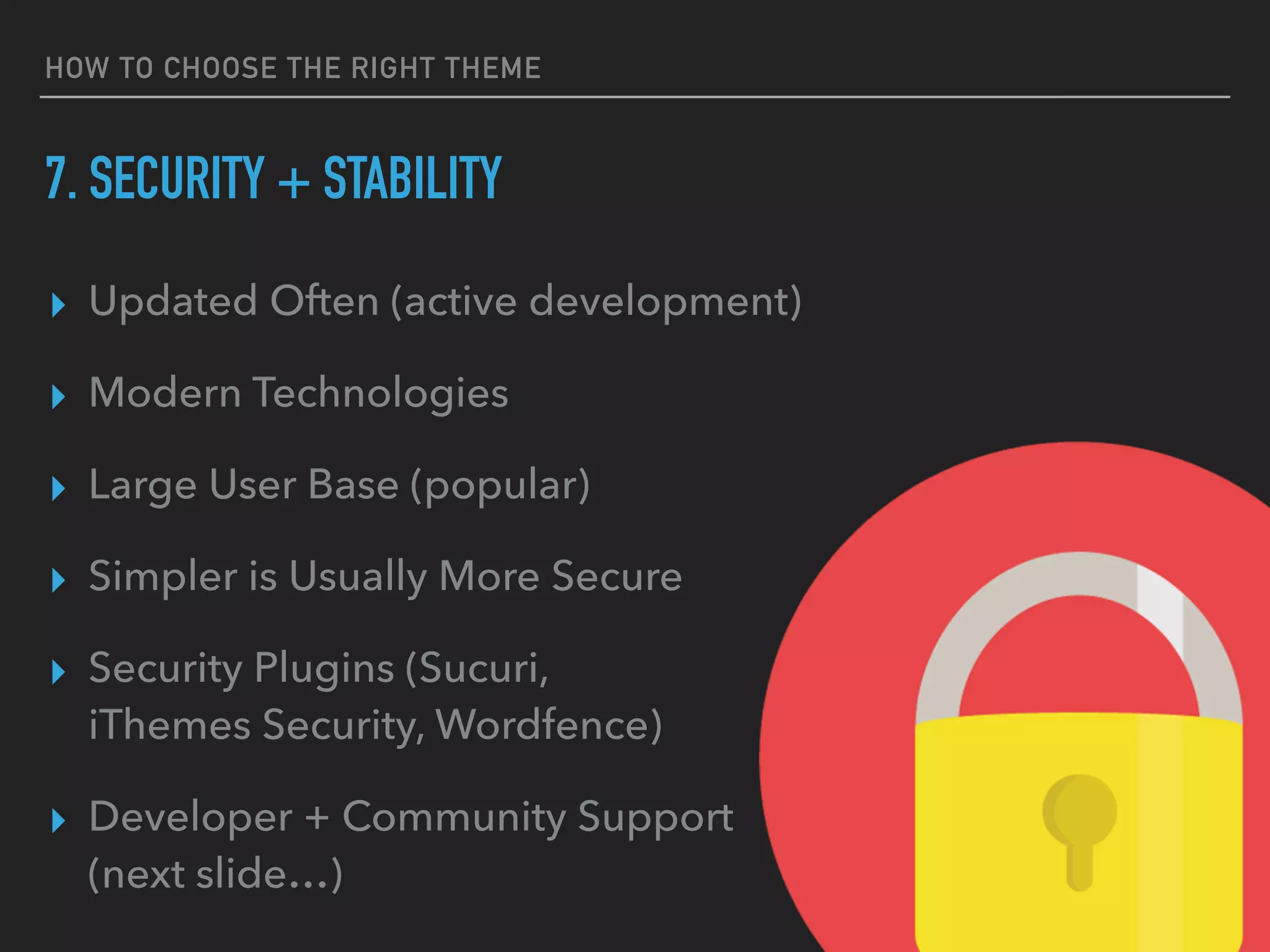 HOW TO CHOOSE THE RIGHT THEME
7. SECURITY + STABILITY
▸ Updated Often (active development)
▸ Modern Technologies
▸ Large User Base (popular)
▸ Simpler is Usually More Secure
▸ Security Plugins (Sucuri, 
iThemes Security, Wordfence)
▸ Developer + Community Support 
(next slide…)
 