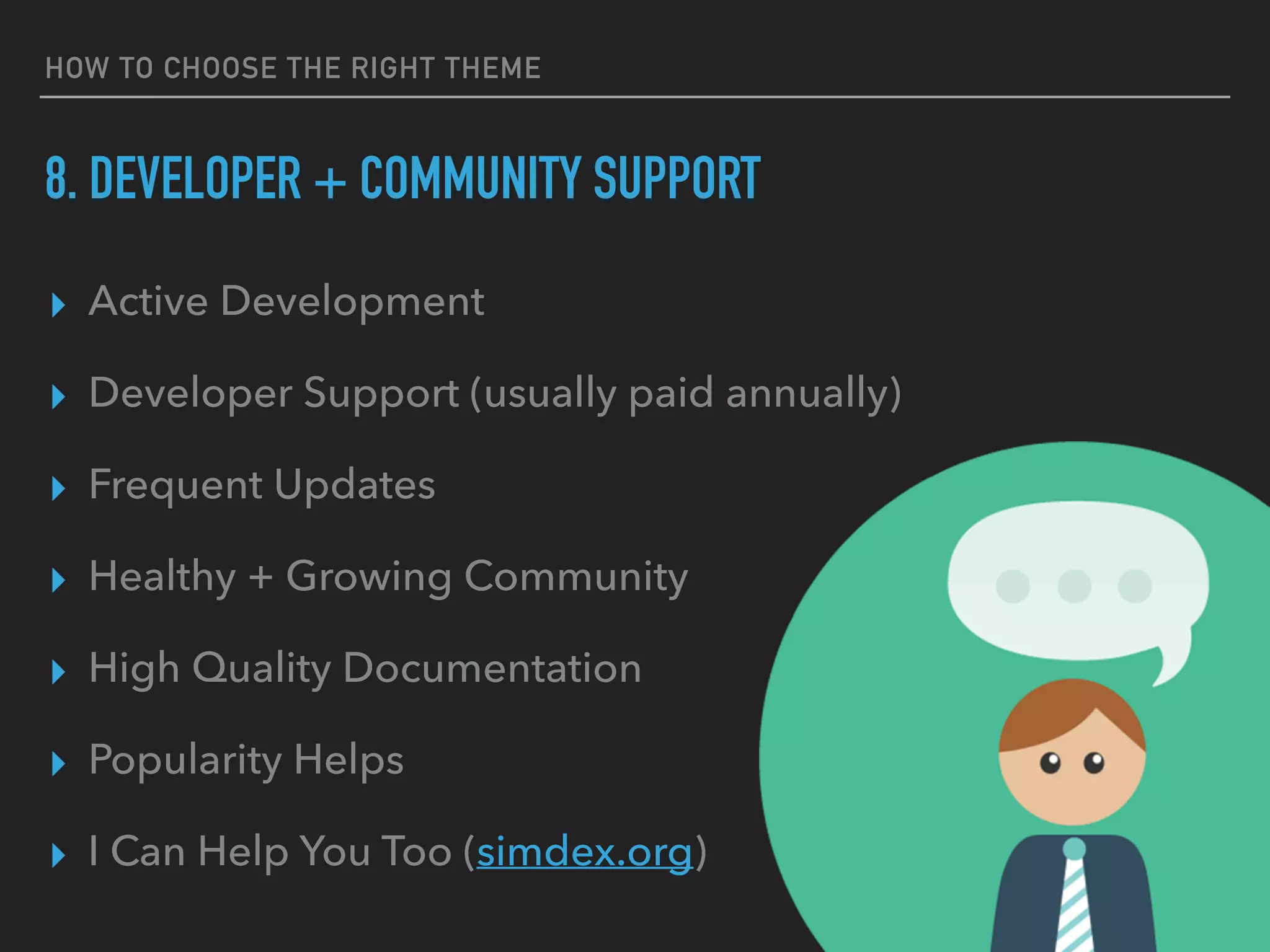 HOW TO CHOOSE THE RIGHT THEME
8. DEVELOPER + COMMUNITY SUPPORT
▸ Active Development
▸ Developer Support (usually paid annually)
▸ Frequent Updates
▸ Healthy + Growing Community
▸ High Quality Documentation
▸ Popularity Helps
▸ I Can Help You Too (simdex.org)
 