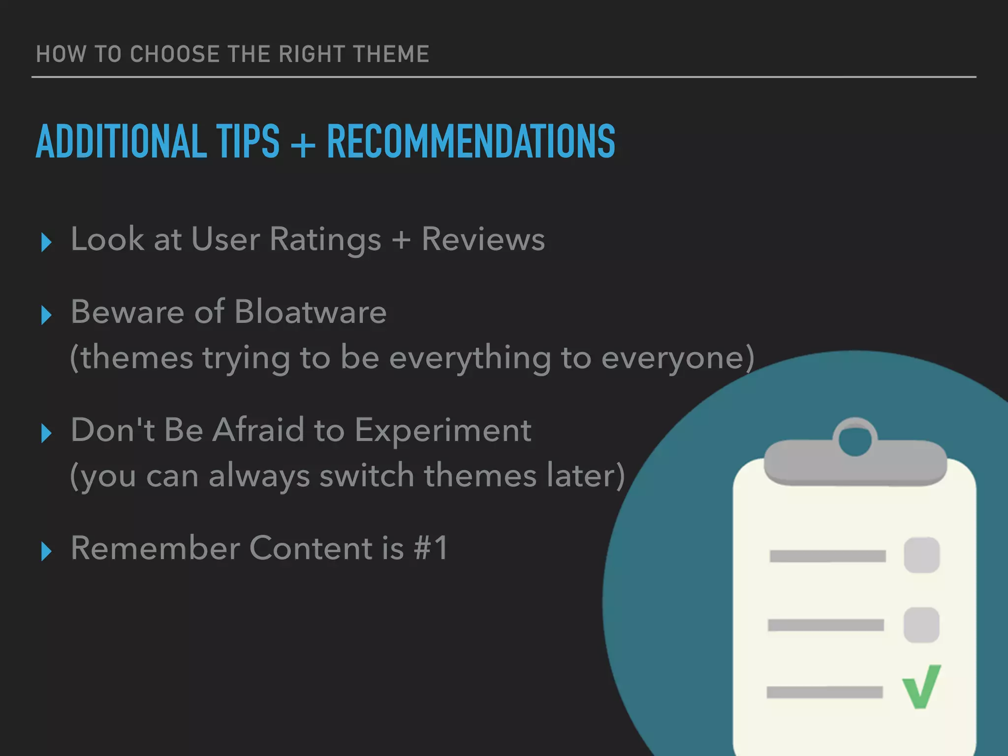 HOW TO CHOOSE THE RIGHT THEME
ADDITIONAL TIPS + RECOMMENDATIONS
▸ Look at User Ratings + Reviews
▸ Beware of Bloatware 
(themes trying to be everything to everyone)
▸ Don't Be Afraid to Experiment 
(you can always switch themes later)
▸ Remember Content is #1
 