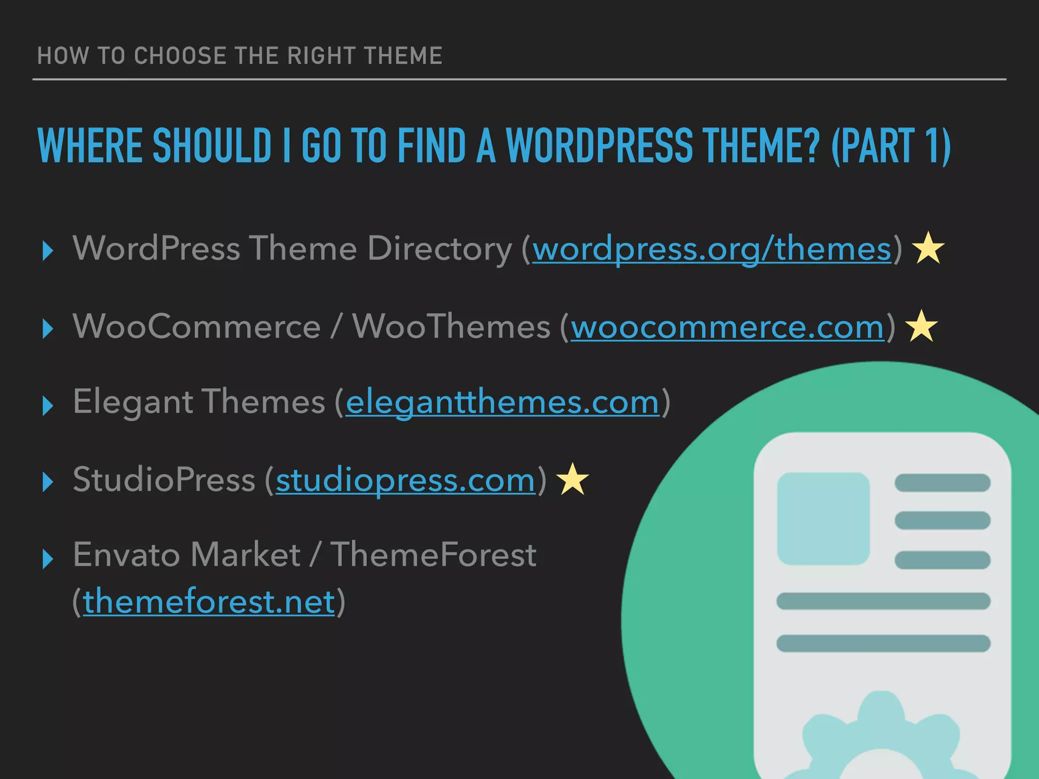 HOW TO CHOOSE THE RIGHT THEME
WHERE SHOULD I GO TO FIND A WORDPRESS THEME? (PART 1)
▸ WordPress Theme Directory (wordpress.org/themes) ★
▸ WooCommerce / WooThemes (woocommerce.com) ★
▸ Elegant Themes (elegantthemes.com)
▸ StudioPress (studiopress.com) ★
▸ Envato Market / ThemeForest 
(themeforest.net)
 