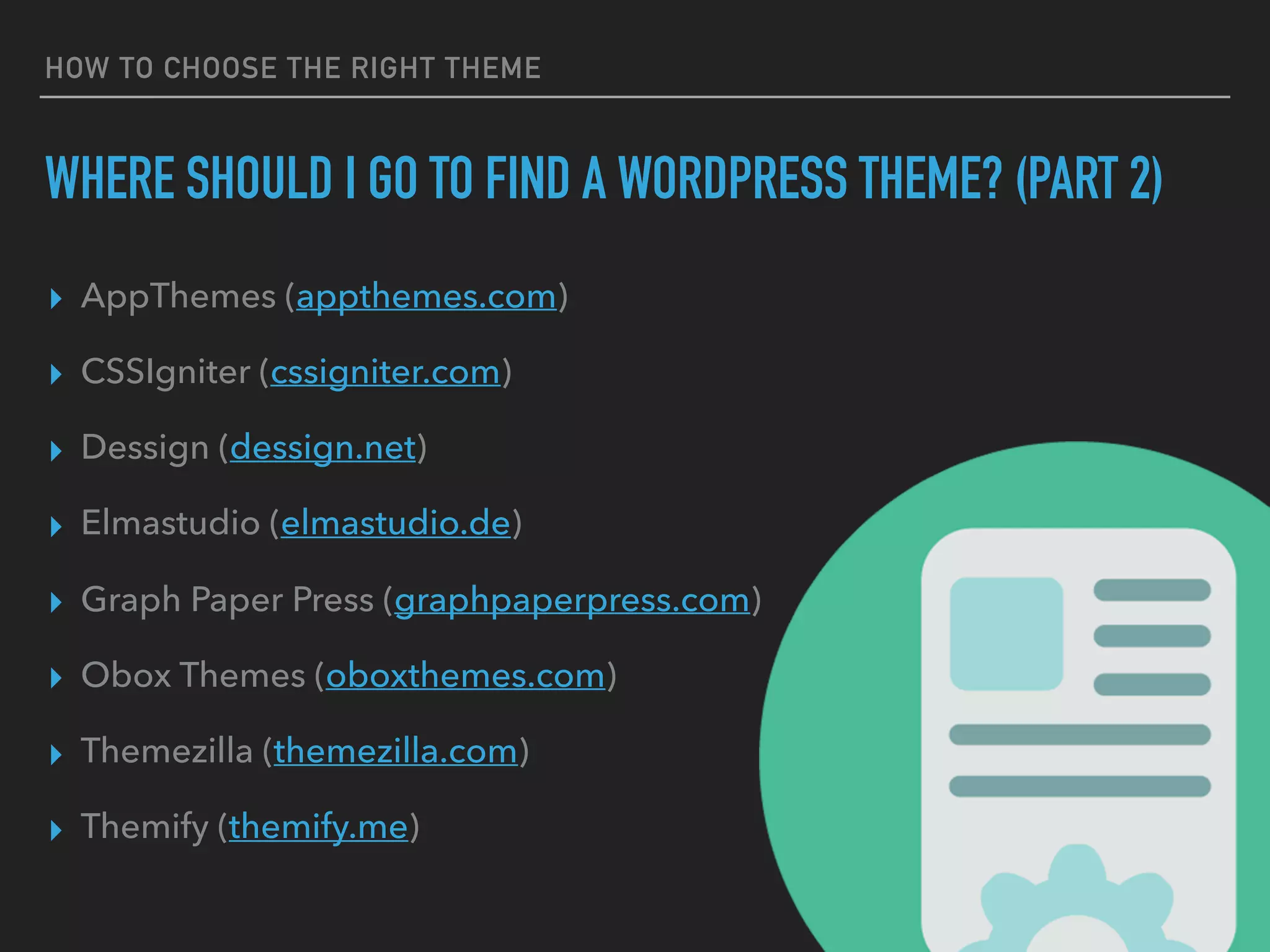 HOW TO CHOOSE THE RIGHT THEME
WHERE SHOULD I GO TO FIND A WORDPRESS THEME? (PART 2)
▸ AppThemes (appthemes.com)
▸ CSSIgniter (cssigniter.com)
▸ Dessign (dessign.net)
▸ Elmastudio (elmastudio.de)
▸ Graph Paper Press (graphpaperpress.com)
▸ Obox Themes (oboxthemes.com)
▸ Themezilla (themezilla.com)
▸ Themify (themify.me)
 