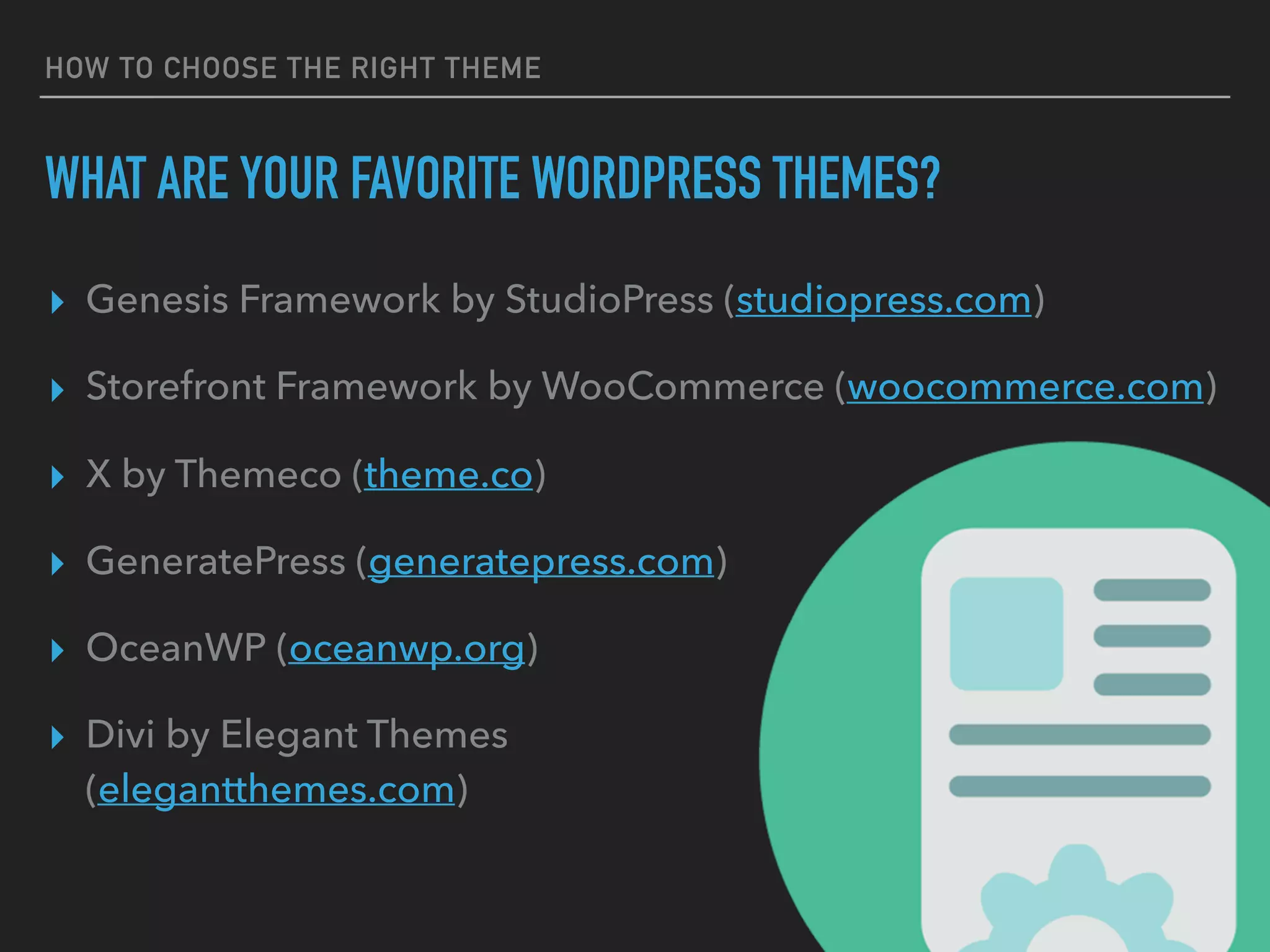 HOW TO CHOOSE THE RIGHT THEME
WHAT ARE YOUR FAVORITE WORDPRESS THEMES?
▸ Genesis Framework by StudioPress (studiopress.com)
▸ Storefront Framework by WooCommerce (woocommerce.com)
▸ X by Themeco (theme.co)
▸ GeneratePress (generatepress.com)
▸ OceanWP (oceanwp.org)
▸ Divi by Elegant Themes 
(elegantthemes.com)
 
