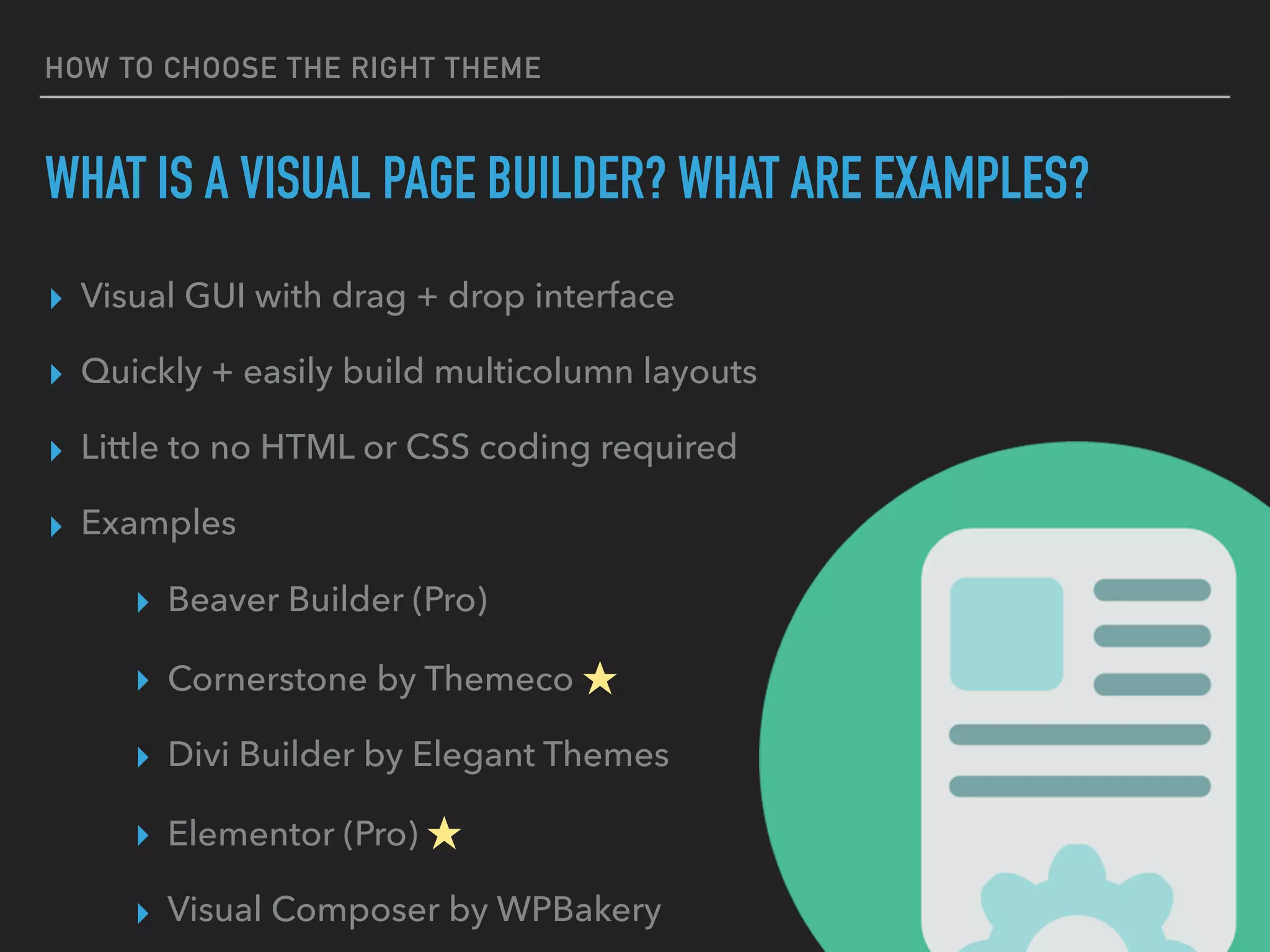 HOW TO CHOOSE THE RIGHT THEME
WHAT IS A VISUAL PAGE BUILDER? WHAT ARE EXAMPLES?
▸ Visual GUI with drag + drop interface
▸ Quickly + easily build multicolumn layouts
▸ Little to no HTML or CSS coding required
▸ Examples
▸ Beaver Builder (Pro)
▸ Cornerstone by Themeco ★
▸ Divi Builder by Elegant Themes
▸ Elementor (Pro) ★
▸ Visual Composer by WPBakery
 
