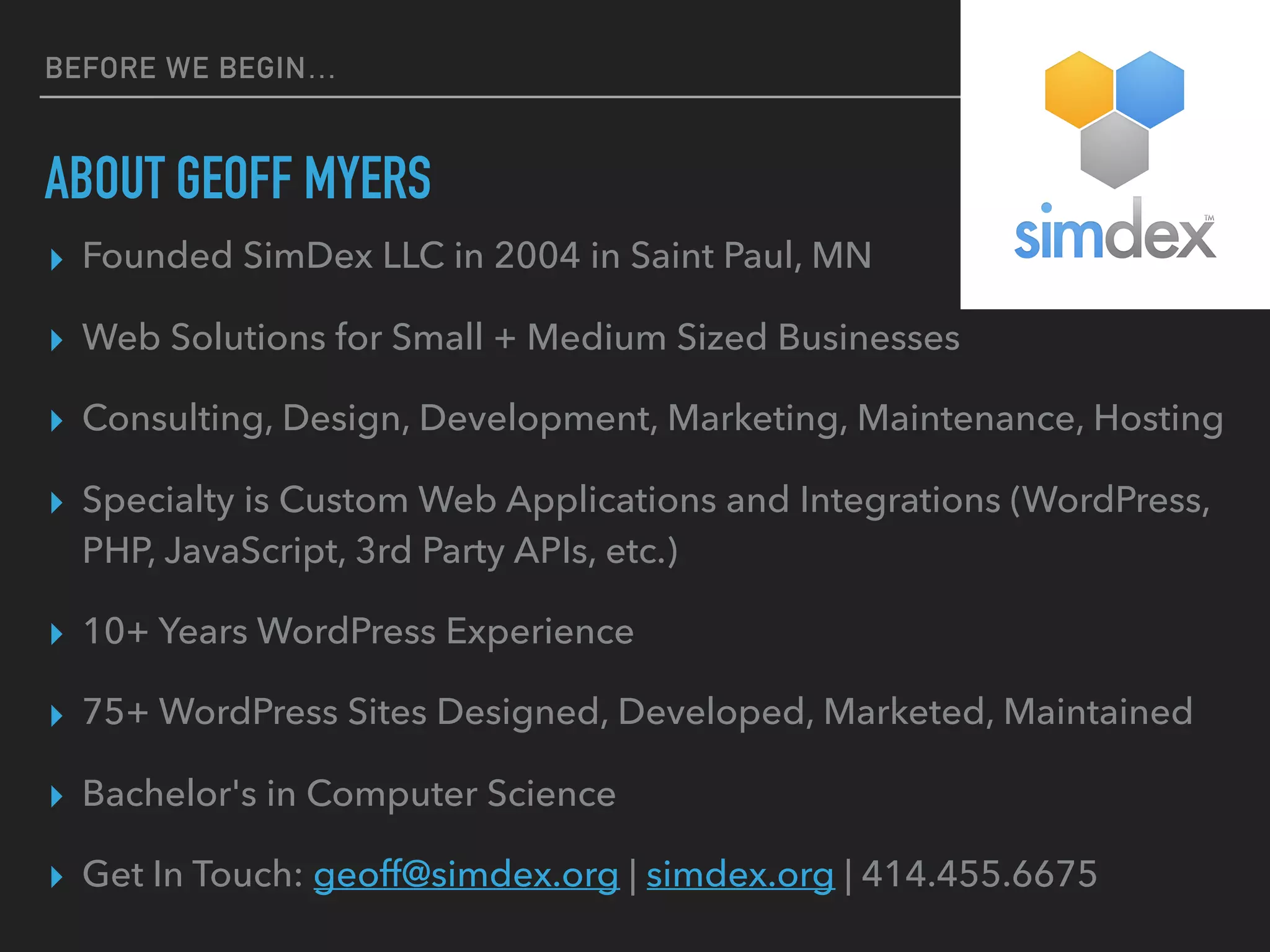 BEFORE WE BEGIN…
ABOUT GEOFF MYERS
▸ Founded SimDex LLC in 2004 in Saint Paul, MN
▸ Web Solutions for Small + Medium Sized Businesses
▸ Consulting, Design, Development, Marketing, Maintenance, Hosting
▸ Specialty is Custom Web Applications and Integrations (WordPress,
PHP, JavaScript, 3rd Party APIs, etc.)
▸ 10+ Years WordPress Experience
▸ 75+ WordPress Sites Designed, Developed, Marketed, Maintained
▸ Bachelor's in Computer Science
▸ Get In Touch: geoff@simdex.org | simdex.org | 414.455.6675
 