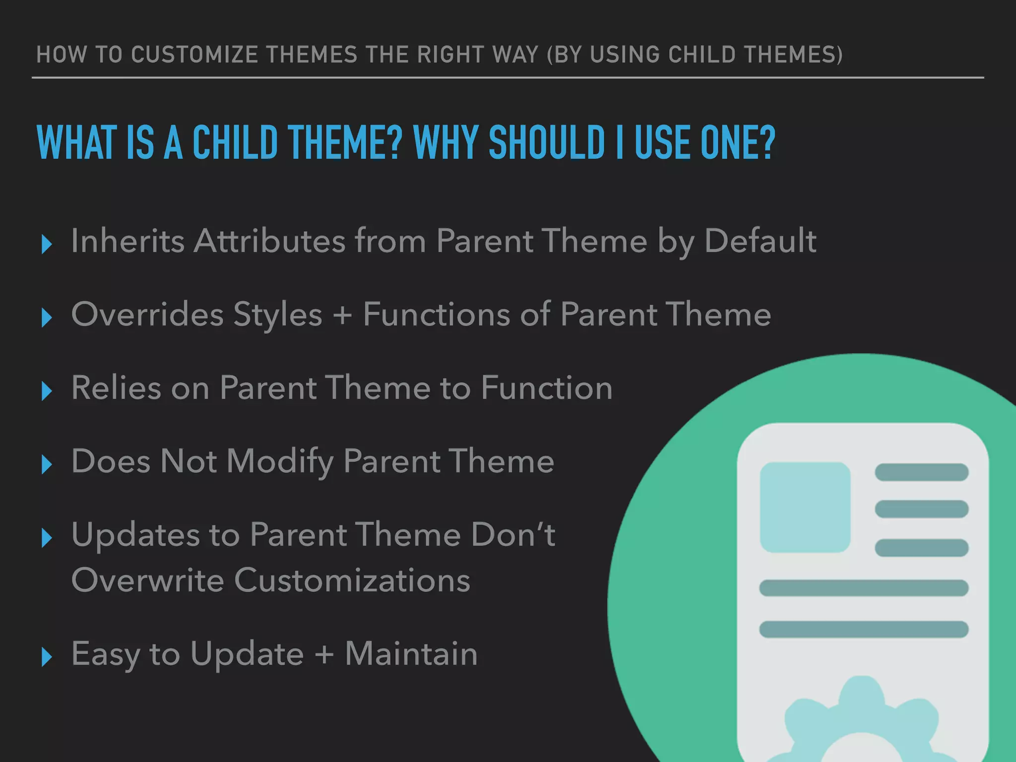 HOW TO CUSTOMIZE THEMES THE RIGHT WAY (BY USING CHILD THEMES)
WHAT IS A CHILD THEME? WHY SHOULD I USE ONE?
▸ Inherits Attributes from Parent Theme by Default
▸ Overrides Styles + Functions of Parent Theme
▸ Relies on Parent Theme to Function
▸ Does Not Modify Parent Theme
▸ Updates to Parent Theme Don’t 
Overwrite Customizations
▸ Easy to Update + Maintain
 