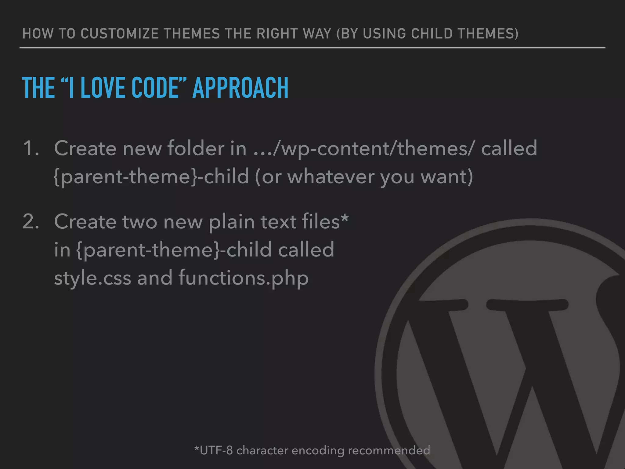 HOW TO CUSTOMIZE THEMES THE RIGHT WAY (BY USING CHILD THEMES)
THE “I LOVE CODE” APPROACH
1. Create new folder in …/wp-content/themes/ called
{parent-theme}-child (or whatever you want)
2. Create two new plain text ﬁles* 
in {parent-theme}-child called 
style.css and functions.php
*UTF-8 character encoding recommended
 