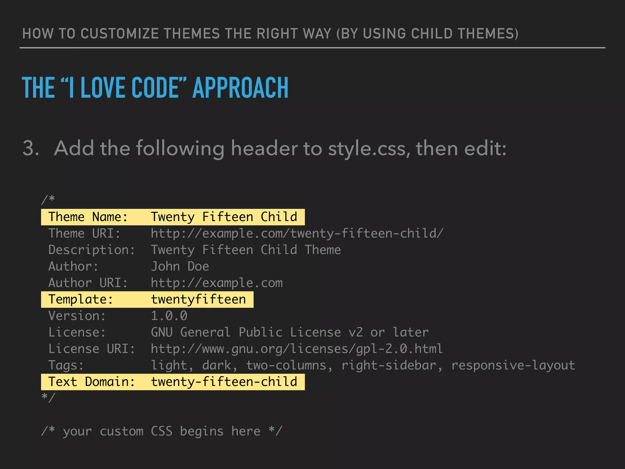 HOW TO CUSTOMIZE THEMES THE RIGHT WAY (BY USING CHILD THEMES)
THE “I LOVE CODE” APPROACH
3. Add the following header to style.css, then edit:
/*
Theme Name: Twenty Fifteen Child
Theme URI: http://example.com/twenty-fifteen-child/
Description: Twenty Fifteen Child Theme
Author: John Doe
Author URI: http://example.com
Template: twentyfifteen
Version: 1.0.0
License: GNU General Public License v2 or later
License URI: http://www.gnu.org/licenses/gpl-2.0.html
Tags: light, dark, two-columns, right-sidebar, responsive-layout
Text Domain: twenty-fifteen-child
*/
/* your custom CSS begins here */
 