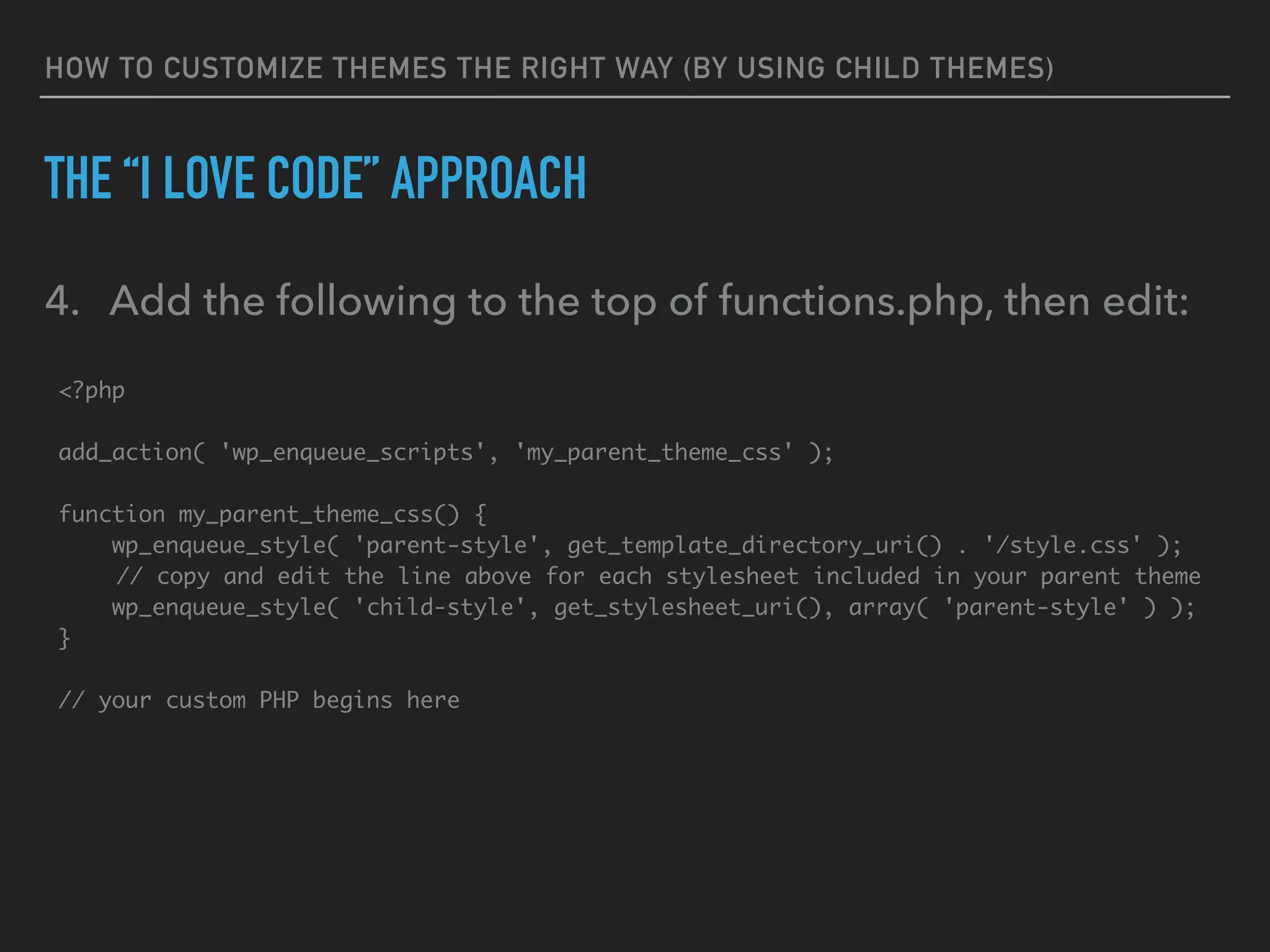 HOW TO CUSTOMIZE THEMES THE RIGHT WAY (BY USING CHILD THEMES)
THE “I LOVE CODE” APPROACH
4. Add the following to the top of functions.php, then edit:
<?php 
 
add_action( 'wp_enqueue_scripts', 'my_parent_theme_css' );
function my_parent_theme_css() {
wp_enqueue_style( 'parent-style', get_template_directory_uri() . '/style.css' );
// copy and edit the line above for each stylesheet included in your parent theme
wp_enqueue_style( 'child-style', get_stylesheet_uri(), array( 'parent-style' ) );
}
// your custom PHP begins here
 