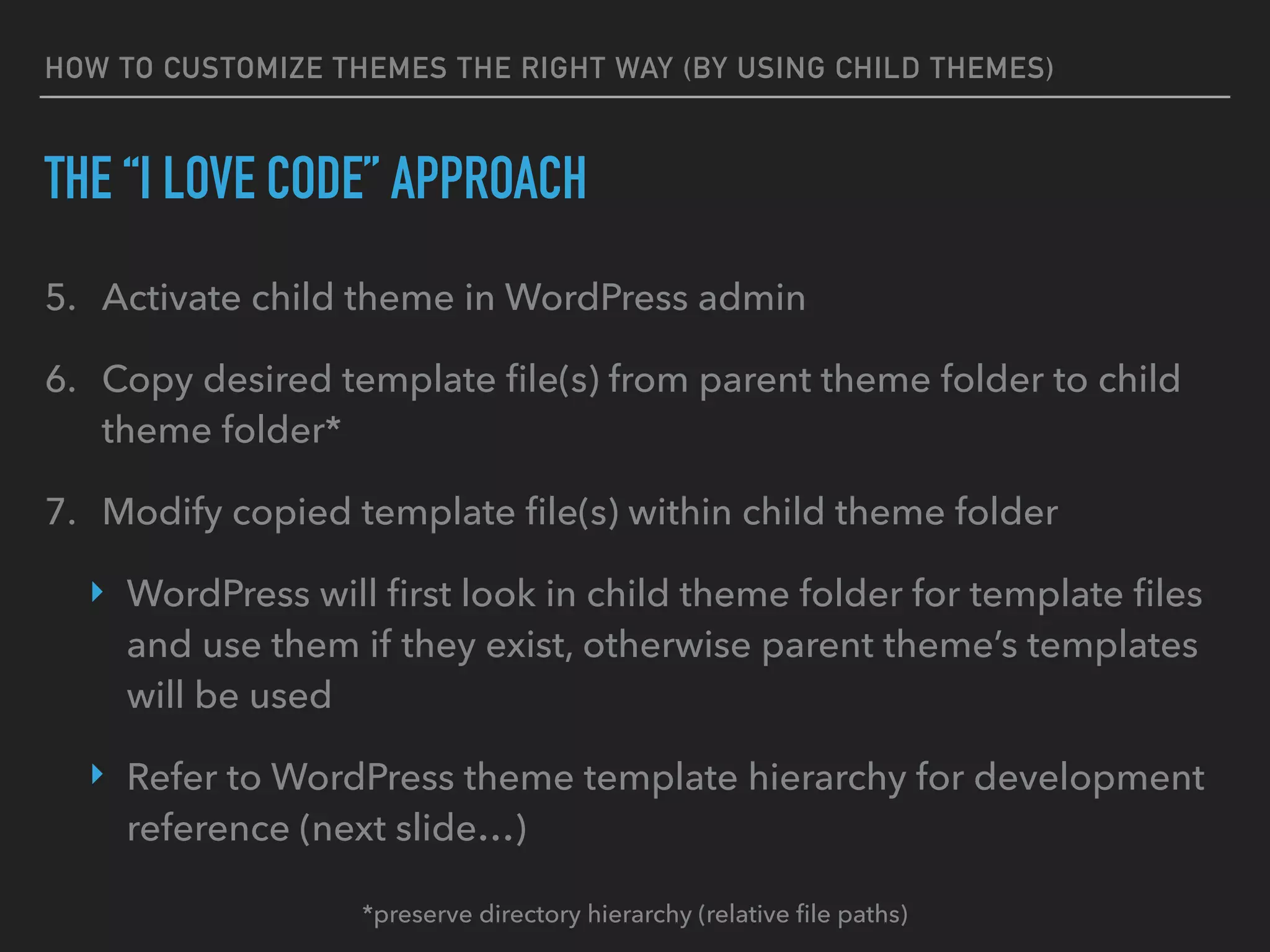 HOW TO CUSTOMIZE THEMES THE RIGHT WAY (BY USING CHILD THEMES)
THE “I LOVE CODE” APPROACH
5. Activate child theme in WordPress admin
6. Copy desired template ﬁle(s) from parent theme folder to child
theme folder*
7. Modify copied template ﬁle(s) within child theme folder
‣ WordPress will ﬁrst look in child theme folder for template ﬁles
and use them if they exist, otherwise parent theme’s templates
will be used
‣ Refer to WordPress theme template hierarchy for development
reference (next slide…)
*preserve directory hierarchy (relative ﬁle paths)
 