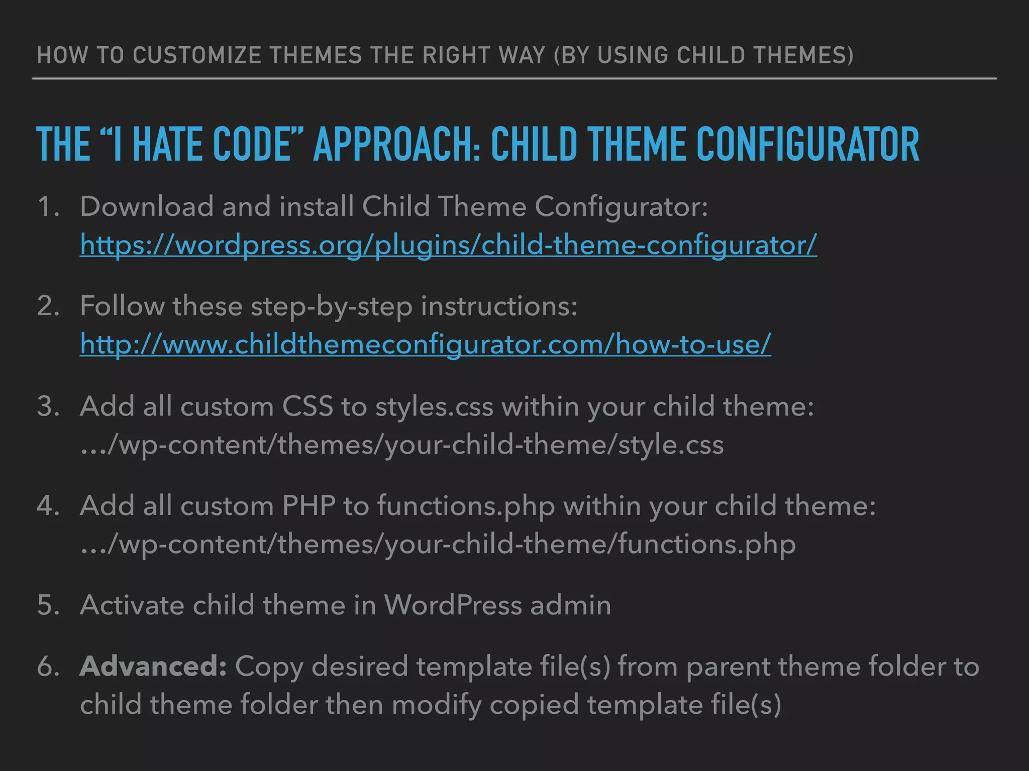 HOW TO CUSTOMIZE THEMES THE RIGHT WAY (BY USING CHILD THEMES)
THE “I HATE CODE” APPROACH: CHILD THEME CONFIGURATOR
1. Download and install Child Theme Conﬁgurator: 
https://wordpress.org/plugins/child-theme-conﬁgurator/
2. Follow these step-by-step instructions: 
http://www.childthemeconﬁgurator.com/how-to-use/
3. Add all custom CSS to styles.css within your child theme: 
…/wp-content/themes/your-child-theme/style.css
4. Add all custom PHP to functions.php within your child theme: 
…/wp-content/themes/your-child-theme/functions.php
5. Activate child theme in WordPress admin
6. Advanced: Copy desired template ﬁle(s) from parent theme folder to
child theme folder then modify copied template ﬁle(s)
 