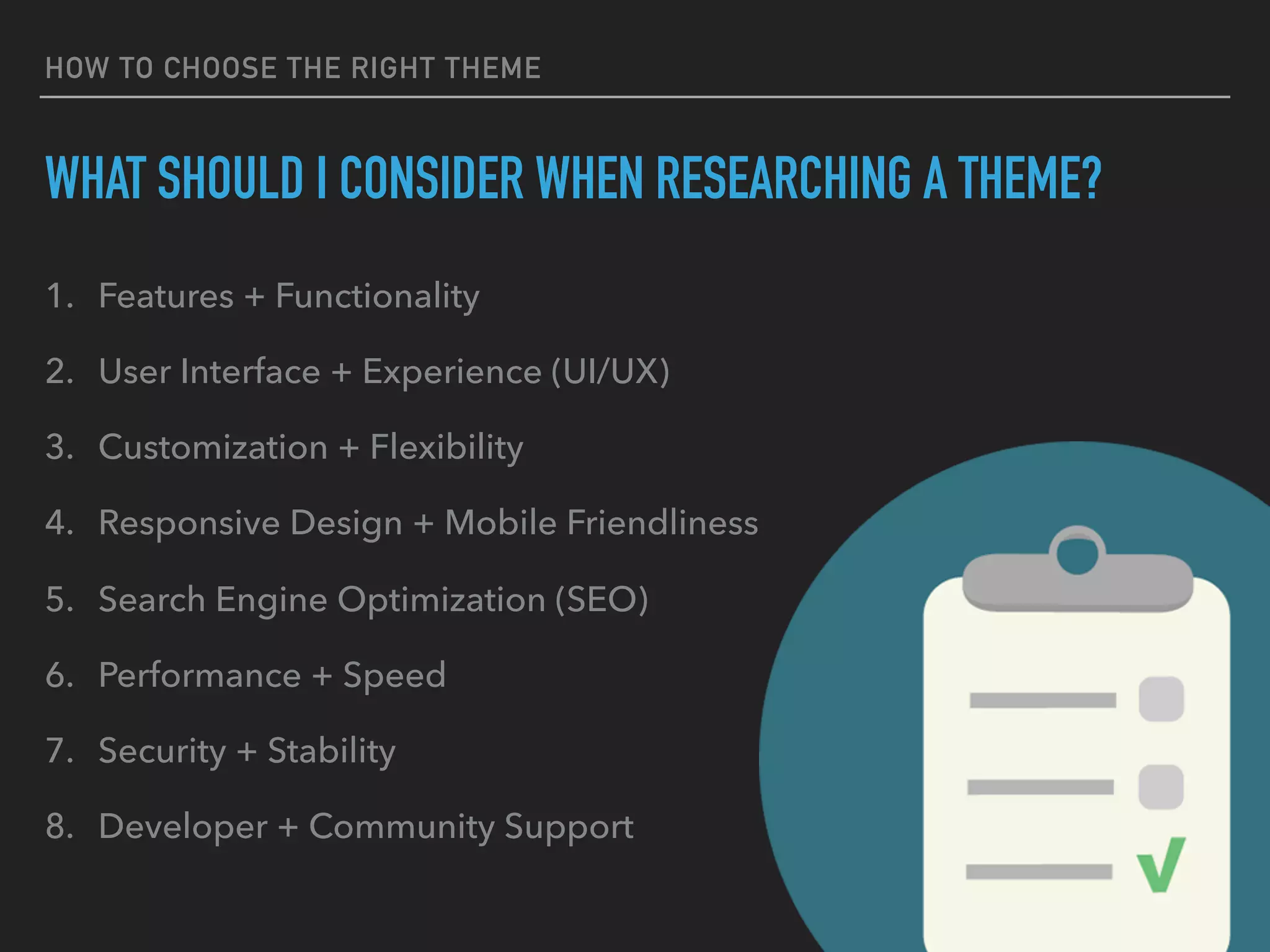 HOW TO CHOOSE THE RIGHT THEME
WHAT SHOULD I CONSIDER WHEN RESEARCHING A THEME?
1. Features + Functionality
2. User Interface + Experience (UI/UX)
3. Customization + Flexibility
4. Responsive Design + Mobile Friendliness
5. Search Engine Optimization (SEO)
6. Performance + Speed
7. Security + Stability
8. Developer + Community Support
 