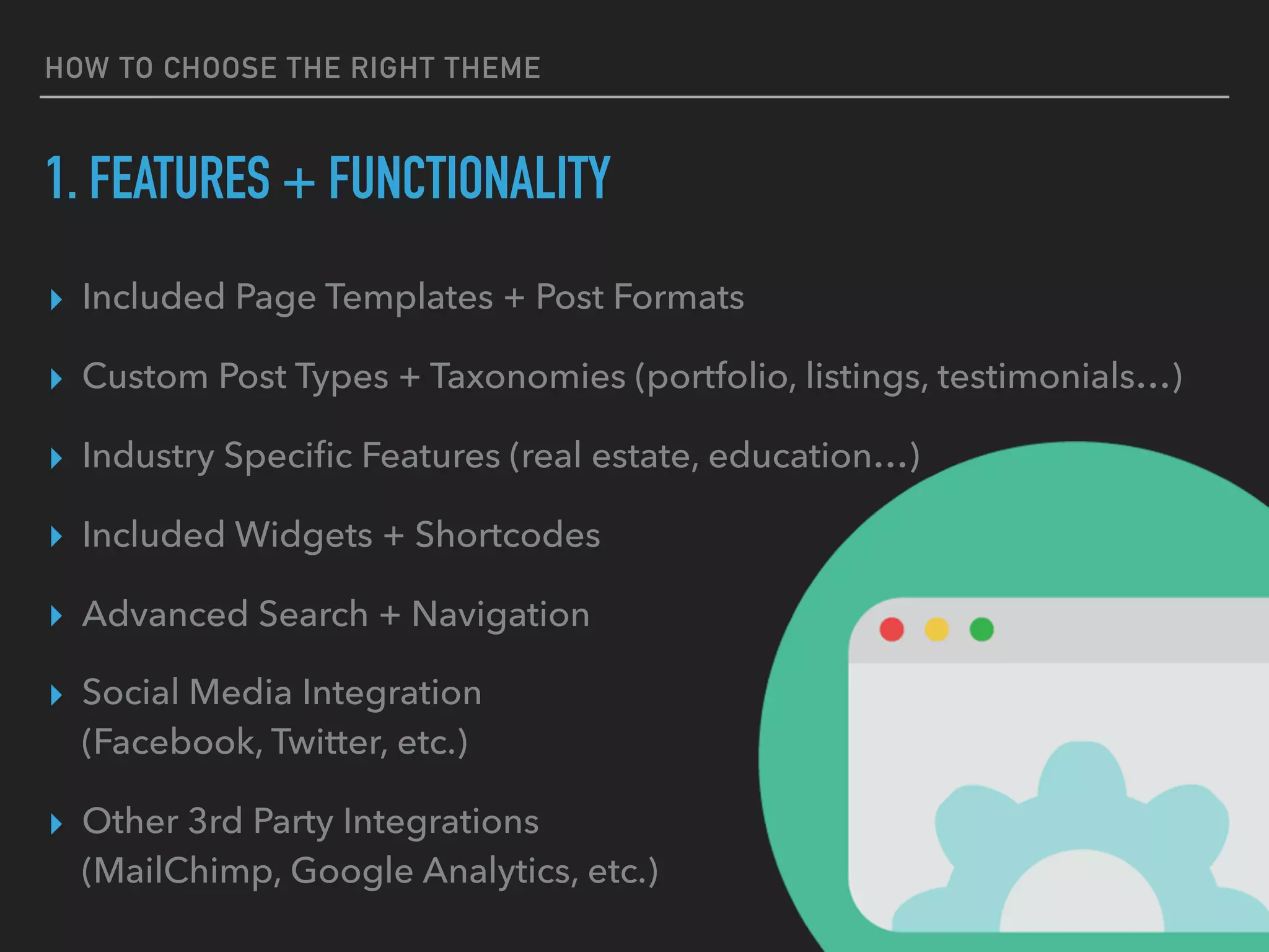 HOW TO CHOOSE THE RIGHT THEME
1. FEATURES + FUNCTIONALITY
▸ Included Page Templates + Post Formats
▸ Custom Post Types + Taxonomies (portfolio, listings, testimonials…)
▸ Industry Speciﬁc Features (real estate, education…)
▸ Included Widgets + Shortcodes
▸ Advanced Search + Navigation
▸ Social Media Integration 
(Facebook, Twitter, etc.)
▸ Other 3rd Party Integrations 
(MailChimp, Google Analytics, etc.)
 