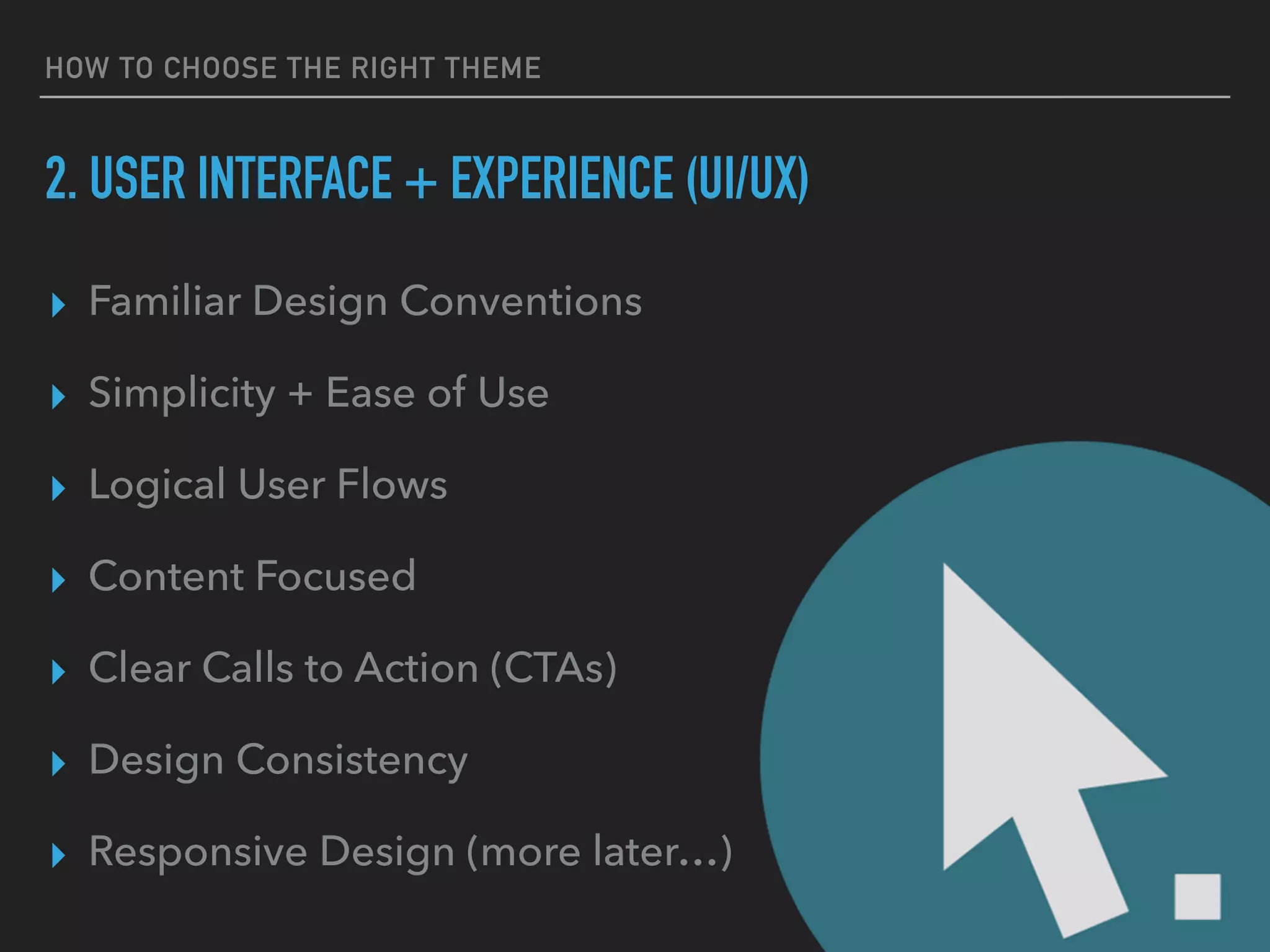 HOW TO CHOOSE THE RIGHT THEME
2. USER INTERFACE + EXPERIENCE (UI/UX)
▸ Familiar Design Conventions
▸ Simplicity + Ease of Use
▸ Logical User Flows
▸ Content Focused
▸ Clear Calls to Action (CTAs)
▸ Design Consistency
▸ Responsive Design (more later…)
 