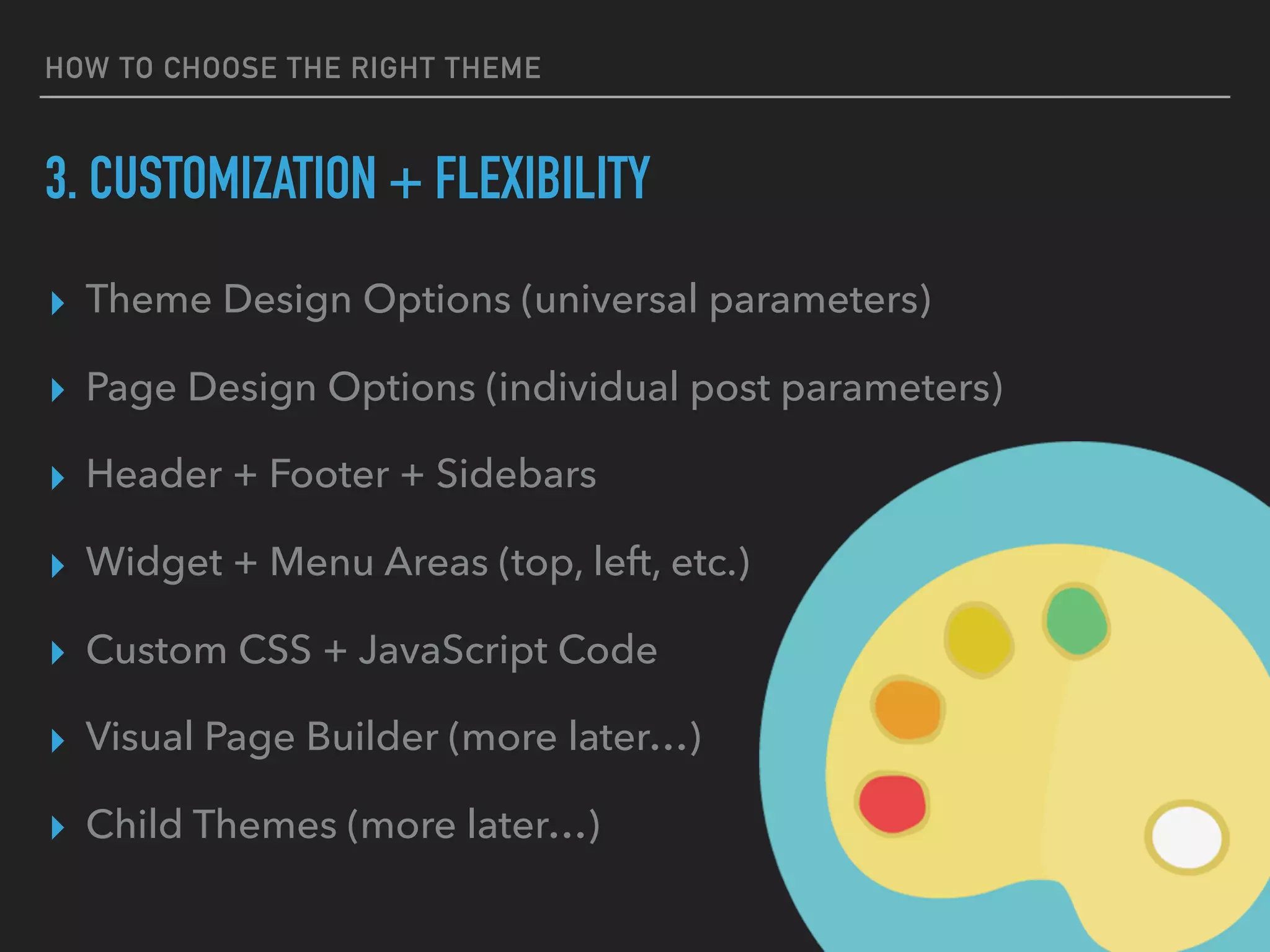 HOW TO CHOOSE THE RIGHT THEME
3. CUSTOMIZATION + FLEXIBILITY
▸ Theme Design Options (universal parameters)
▸ Page Design Options (individual post parameters)
▸ Header + Footer + Sidebars
▸ Widget + Menu Areas (top, left, etc.)
▸ Custom CSS + JavaScript Code
▸ Visual Page Builder (more later…)
▸ Child Themes (more later…)
 