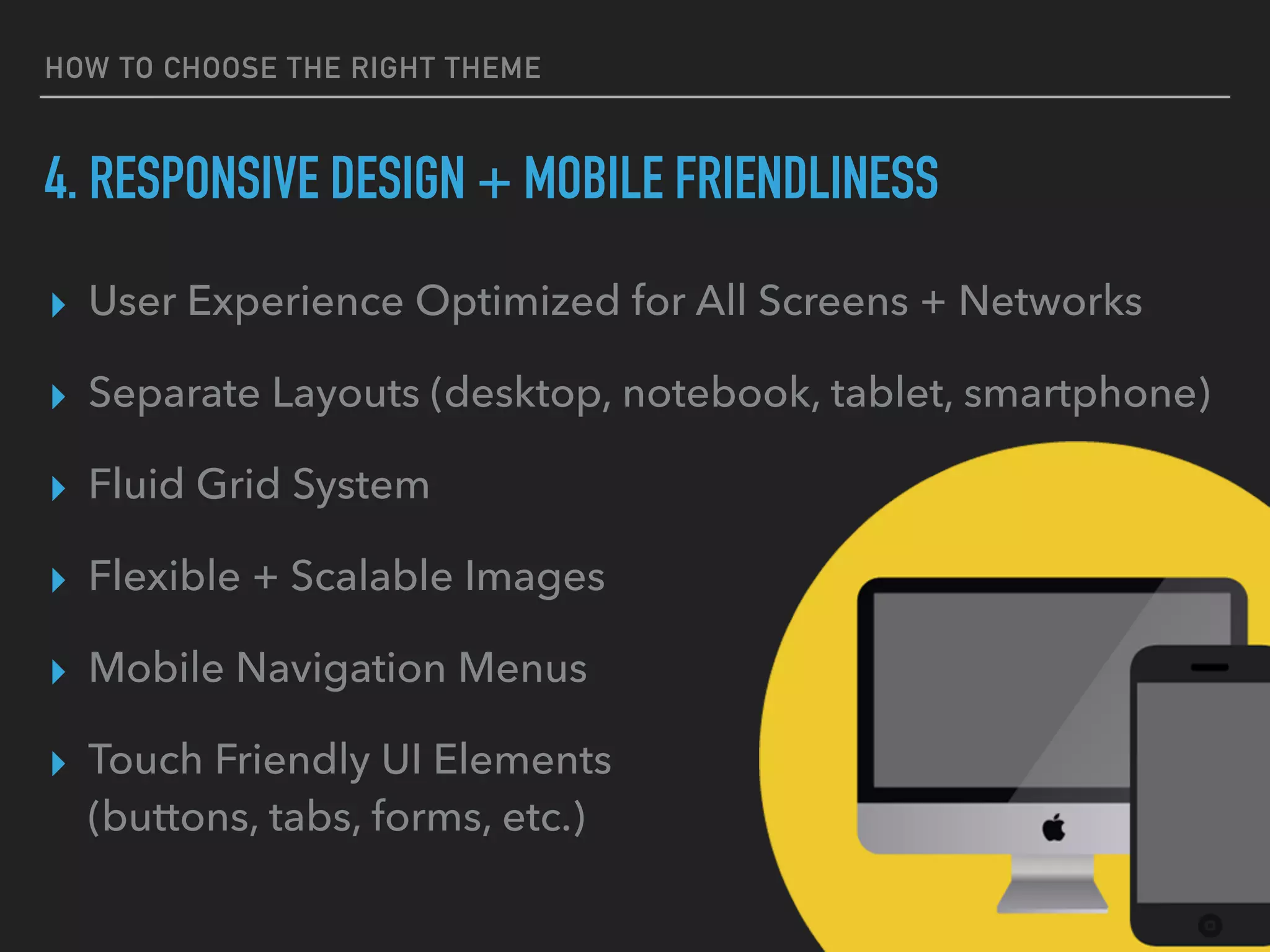 HOW TO CHOOSE THE RIGHT THEME
4. RESPONSIVE DESIGN + MOBILE FRIENDLINESS
▸ User Experience Optimized for All Screens + Networks
▸ Separate Layouts (desktop, notebook, tablet, smartphone)
▸ Fluid Grid System
▸ Flexible + Scalable Images
▸ Mobile Navigation Menus
▸ Touch Friendly UI Elements 
(buttons, tabs, forms, etc.)
 