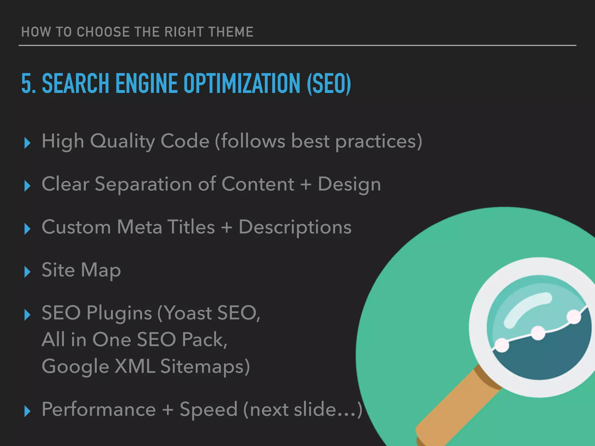 HOW TO CHOOSE THE RIGHT THEME
5. SEARCH ENGINE OPTIMIZATION (SEO)
▸ High Quality Code (follows best practices)
▸ Clear Separation of Content + Design
▸ Custom Meta Titles + Descriptions
▸ Site Map
▸ SEO Plugins (Yoast SEO, 
All in One SEO Pack, 
Google XML Sitemaps)
▸ Performance + Speed (next slide…)
 