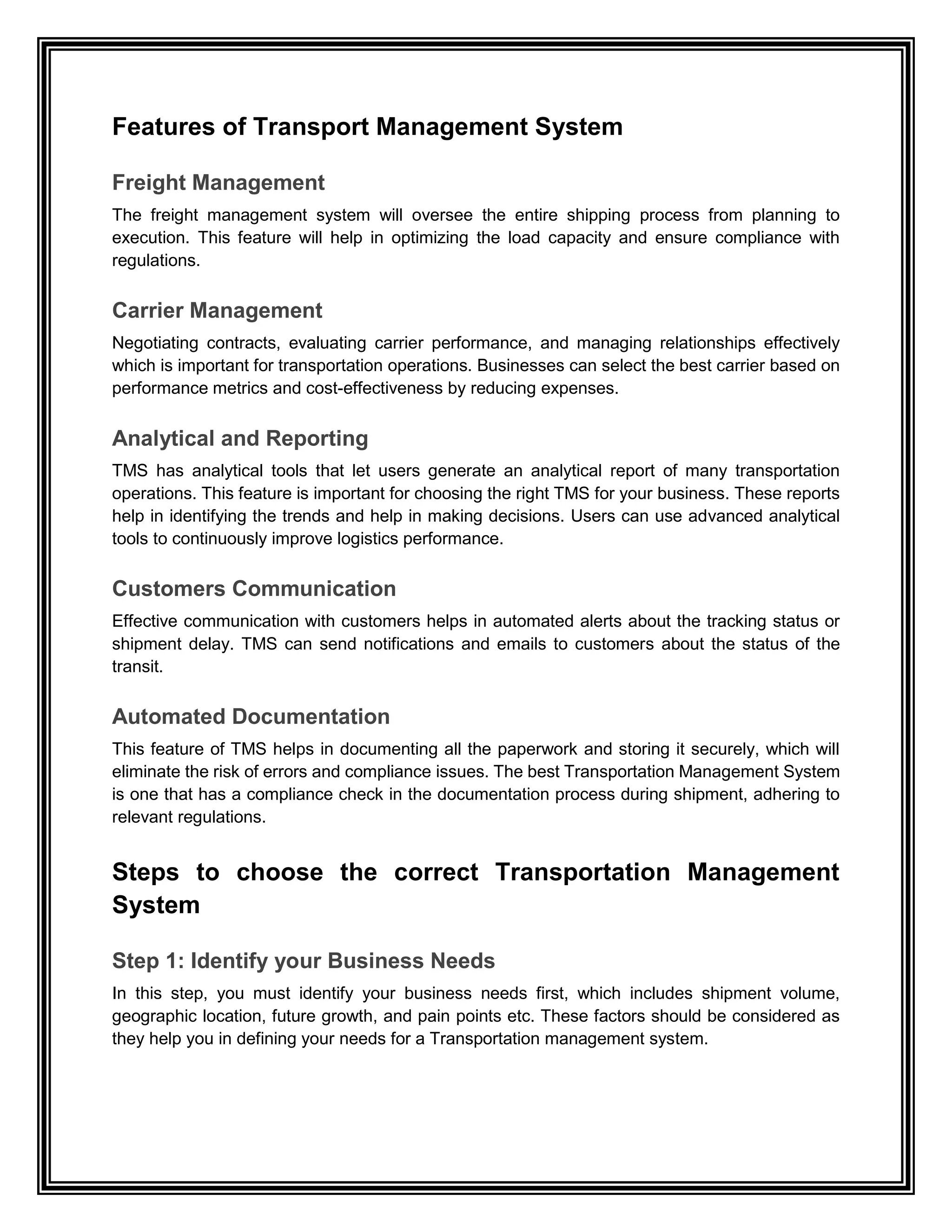 Features of Transport Management System
Freight Management
The freight management system will oversee the entire shipping process from planning to
execution. This feature will help in optimizing the load capacity and ensure compliance with
regulations.
Carrier Management
Negotiating contracts, evaluating carrier performance, and managing relationships effectively
which is important for transportation operations. Businesses can select the best carrier based on
performance metrics and cost-effectiveness by reducing expenses.
Analytical and Reporting
TMS has analytical tools that let users generate an analytical report of many transportation
operations. This feature is important for choosing the right TMS for your business. These reports
help in identifying the trends and help in making decisions. Users can use advanced analytical
tools to continuously improve logistics performance.
Customers Communication
Effective communication with customers helps in automated alerts about the tracking status or
shipment delay. TMS can send notifications and emails to customers about the status of the
transit.
Automated Documentation
This feature of TMS helps in documenting all the paperwork and storing it securely, which will
eliminate the risk of errors and compliance issues. The best Transportation Management System
is one that has a compliance check in the documentation process during shipment, adhering to
relevant regulations.
Steps to choose the correct Transportation Management
System
Step 1: Identify your Business Needs
In this step, you must identify your business needs first, which includes shipment volume,
geographic location, future growth, and pain points etc. These factors should be considered as
they help you in defining your needs for a Transportation management system.
 