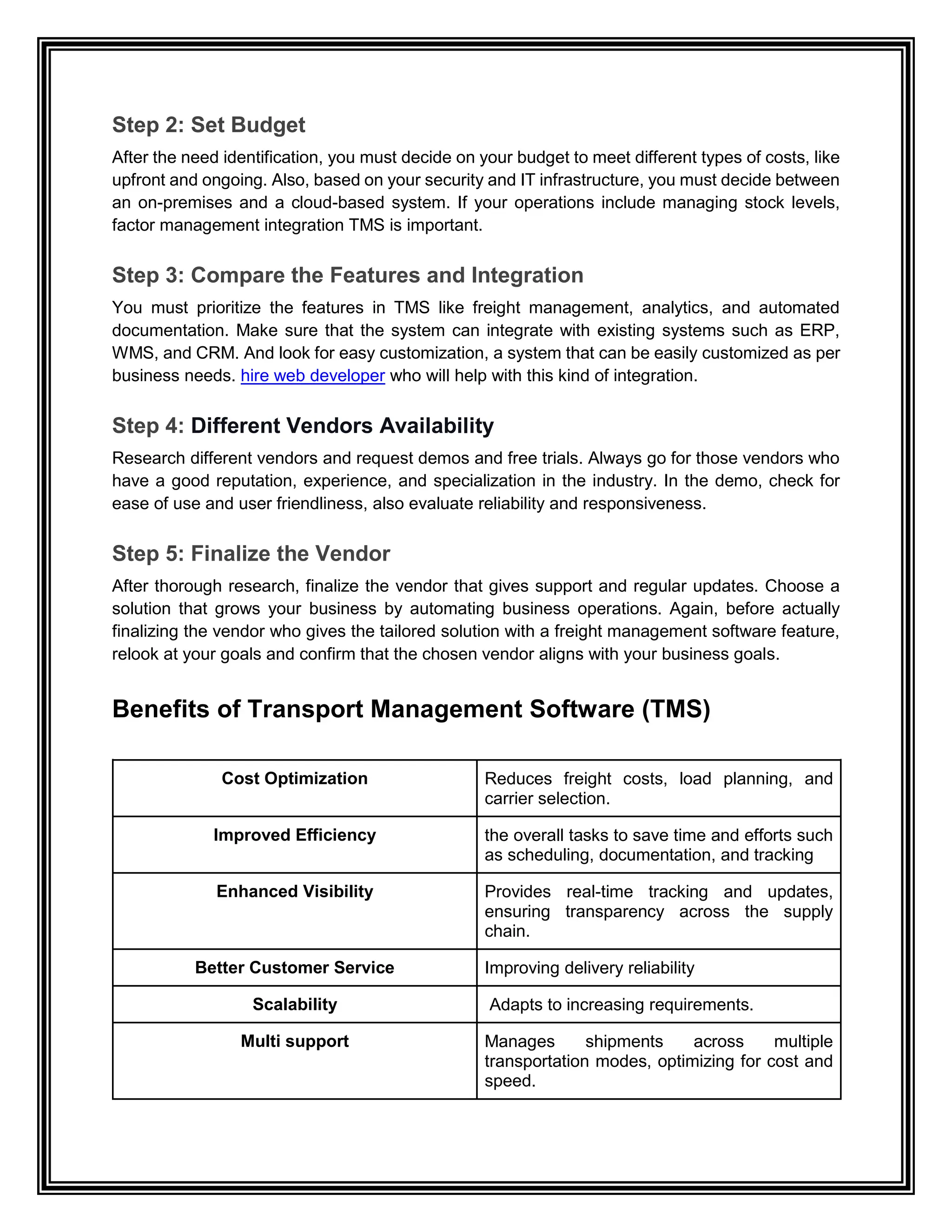 Step 2: Set Budget
After the need identification, you must decide on your budget to meet different types of costs, like
upfront and ongoing. Also, based on your security and IT infrastructure, you must decide between
an on-premises and a cloud-based system. If your operations include managing stock levels,
factor management integration TMS is important.
Step 3: Compare the Features and Integration
You must prioritize the features in TMS like freight management, analytics, and automated
documentation. Make sure that the system can integrate with existing systems such as ERP,
WMS, and CRM. And look for easy customization, a system that can be easily customized as per
business needs. hire web developer who will help with this kind of integration.
Step 4: Different Vendors Availability
Research different vendors and request demos and free trials. Always go for those vendors who
have a good reputation, experience, and specialization in the industry. In the demo, check for
ease of use and user friendliness, also evaluate reliability and responsiveness.
Step 5: Finalize the Vendor
After thorough research, finalize the vendor that gives support and regular updates. Choose a
solution that grows your business by automating business operations. Again, before actually
finalizing the vendor who gives the tailored solution with a freight management software feature,
relook at your goals and confirm that the chosen vendor aligns with your business goals.
Benefits of Transport Management Software (TMS)
Cost Optimization Reduces freight costs, load planning, and
carrier selection.
Improved Efficiency the overall tasks to save time and efforts such
as scheduling, documentation, and tracking
Enhanced Visibility Provides real-time tracking and updates,
ensuring transparency across the supply
chain.
Better Customer Service Improving delivery reliability
Scalability Adapts to increasing requirements.
Multi support Manages shipments across multiple
transportation modes, optimizing for cost and
speed.
 