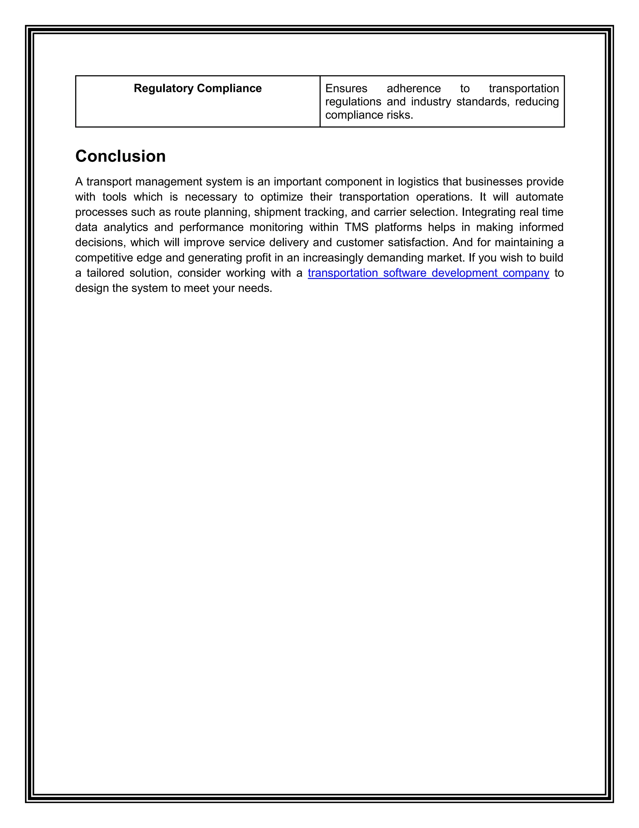Regulatory Compliance Ensures adherence to transportation
regulations and industry standards, reducing
compliance risks.
Conclusion
A transport management system is an important component in logistics that businesses provide
with tools which is necessary to optimize their transportation operations. It will automate
processes such as route planning, shipment tracking, and carrier selection. Integrating real time
data analytics and performance monitoring within TMS platforms helps in making informed
decisions, which will improve service delivery and customer satisfaction. And for maintaining a
competitive edge and generating profit in an increasingly demanding market. If you wish to build
a tailored solution, consider working with a transportation software development company to
design the system to meet your needs.
 