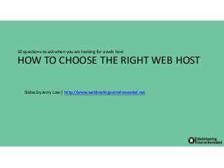 HOW TO CHOOSE THE RIGHT WEB HOST
10 questions to ask when you are looking for a web host
Slides by Jerry Low | http://www.webhostingsecretrevealed.net
 