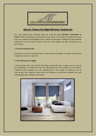 How to Choose the Right Window Treatments
Are you treating your windows right by using the right Window Treatments in
Perth? When decorating any window in your home, the number of options that you
have can appear mind-boggling at first. While choosing & installing the right window
treatments is not an exact science, here are some helpful tips that will help you to
get it done:
1. Do the measurements
Always get the exact measurements of your home's windows, to make sure that the
treatments will be an ideal fit.
2. Think about your budget
Unfortunately, this is one of the steps that we should take, in order to put a rein on
our spending. It is important if we are decorating over the windows in our homes.
Treatments for windows can vary significantly in cost, based on features such as
their brand, size, material, style, and so on. While you could spend slightly over you
had budgeted for window treatments.
 