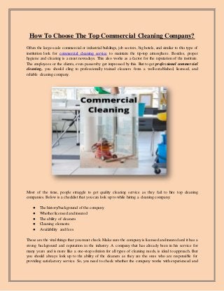 How To Choose The Top Commercial Cleaning Company?
Often the large-scale commercial or industrial buildings, job sectors, big hotels, and similar to this type of
institution look for commercial cleaning service to maintain the tip-top atmosphere. Besides, proper
hygiene and cleaning is a must nowadays. This also works as a factor for the reputation of the institute.
The employees or the clients, even passersby get impressed by this. But to get professional commercial
cleaning, you should cling to professionally trained cleaners from a well-established, licensed, and
reliable cleaning company.
Most of the time, people struggle to get quality cleaning service as they fail to hire top cleaning
companies. Below is a checklist that you can look up to while hiring a cleaning company:
● The history/background of the company
● Whether licensed and insured
● The ability of cleaners
● Cleaning elements
● Availability and fees
These are the vital things that you must check. Make sure the company is licensed and insured and it has a
strong background and reputation in the industry. A company that has already been in his service for
many years and is more like a one-stop solution for all types of cleaning needs, is ideal to approach. But
you should always look up to the ability of the cleaners as they are the ones who are responsible for
providing satisfactory service. So, you need to check whether the company works with experienced and
 