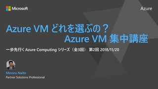 Azure
Azure VM どれを選ぶの？
Azure VM 集中講座
一歩先行く Azure Computing シリーズ（全3回） 第2回 2018/11/20
Minoru Naito
Partner Solutions Professional
 
