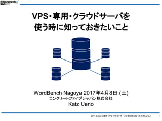 2017.4.8 (土) 専用・VPS・クラウドサーバを使う時に知っておきたいこと
VPS・専用・クラウドサーバを
使う時に知っておきたいこと
1
WordBench Nagoya 2017年4月8日 (土)
コンクリートファイブジャパン株式会社
Katz Ueno
 