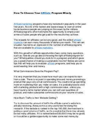 How To Choose Your Affiliate Program Wisely
Affiliate marketing programs have sky-rocketed in popularity in the past
few years. As one of the fastestand easiestways to start an online
home business people are jumping on this wave by the millions.
Affiliate programs offermerchants the opportunity to employvast
armies of sales people who get paid for the results they achieve.
The rewards for affiliates can be very good,and the skilled affiliate
marketer can earn many thousands of dollars per month. This win-win
situation has led to an explosionin the number of affiliate programs
that are available to affiliate marketers.
With this growth of affiliate opportunities have come many questions,
such as: how do you go about choosing the right affiliate program for
you? What qualities should you look for in a program and which gives
you a good chance of making a sustainable income? Below are some
tips that will help you to evaluate affiliate programs, and help you to
avoid wasting time and money.
What Commissions Does the Program Pay?
It is very important that you know how much you can expectto earn
from a sale. There is no point in spending time and money promoting a
productthat pays very small commissions.You could end up spending
more on marketing than you make on sales. It is probably bestto stick
with marketing products with a high commissionvalue, unless you
have found a niche market where you can sell vast quantities of
product, and make substantial commissionson your volume of sales.
How Much Traffic is their Website Getting?
Try to discoverthe amount of traffic the affiliate owner’s website is
already receiving. Alexa.com is a very useful tool for doing this
research. If the website is ranked in the top 100,000,the merchant is
getting a good volume of traffic, so it’s possiblethat there may already
be too many affiliates. If it is ranked below 500,000 itmay be no good,
or it could be a goldenopportunity to make some real money by
 