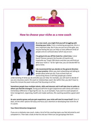 How to choose your niche as a new coach

                                    As a new coach, you might find yourself struggling with
                                    choosing your niche. From a marketing perspective, this is a
                                    very important step. But if you are just out of the gate, you
                                    may be feeling like you can help so many different kinds of
                                    people and are confused about which way to turn.

                                    I’m going to let you off the hook for a short time. I once
                                    heard Thomas Leonard, the founder of CoachU and
                                    Coachville say “Coach 100 clients and then you will find out
                                    what your niche is.” So for right now, you can decide NOT to
                                    pick a niche.

                                   I do recommend that you decide on the general direction
                                   for your practice. When you start networking and talking to
                                   people about what you do, if you at least have an
                                   overarching theme it will help people get a better
understanding of what you do and who you can help. For example, you will want to decide of
you are a business coach, life coach or relationships coach. But within that, you don’t have to
know this minute the exact niche you’ll be focusing on at first.

Sometimes people have multiple talents, skills and interests and it will take time to settle on
where you feel the strongest. Giving yourself time to gain experiences with clients will make a
tremendous difference in figuring this out. So, as an example, if you want to coach people on
time management, organizing, health and maybe wellness, life coaching would be a good catch
all.

As your practice grows and you gain experience, your niche will start to reveal itself. Once it
does, let the other options fall away and focus your attention on developing that niche for all
it’s worth.

Your Client Attraction Assignment

If you are a relatively new coach, make a list of all the coaching topics you feel attracted to and
competent in. Then take a look at that list and see if there are any groupings that form
 