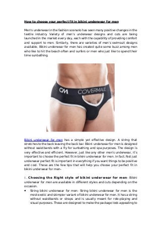 How to choose your perfect fit in bikini underwear for men
Men’s underwear in the fashion scenario has seen many positive changes in the
textile industry. Variety of men’s underwear designs and cuts are being
launched in the market every day, each with the capability of providing comfort
and support to men. Similarly, there are varieties of men’s swimsuit designs
available. Bikini underwear for men has created quite some buzz among men
who like to hit the beach often and surfers or men who just like to spend their
time sunbathing.
Bikini underwear for men has a simple yet effective design. A string that
stretches to the back leaving the back bar. Bikini underwear for men is designed
without waistbands with a fly for sunbathing and spa purposes. The design is
very effective and efficient. However, just like any other men’s underwear, it’s
important to choose the perfect fit in bikini underwear for men. In fact. Not just
underwear perfect fit is important in everything if you want things to be positive
and cool. These are the few tips that will help you choose your perfect fit in
bikini underwear for men-
1. Choosing the Right style of bikini underwear for men- Bikini
underwear for men are available in different styles and cuts depending on the
occasion.
● String bikini underwear for men- String bikini underwear for men is the
most exotic and skimpier variant of bikini underwear for men. It has a string
without waistbands or straps and is usually meant for role-playing and
visual purposes. These are designed to make the package look appealing to
 