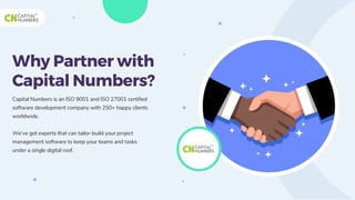 Why Partner with
Capital Numbers?
Capital Numbers is an ISO 9001 and ISO 27001 certified
software development company with 250+ happy clients
worldwide.
We’ve got experts that can tailor-build your project
management software to keep your teams and tasks
under a single digital roof.