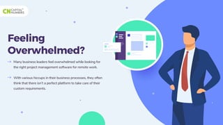 Feeling
Overwhelmed?
Many business leaders feel overwhelmed while looking for
the right project management software for remote work.
With various hiccups in their business processes, they often
think that there isn’t a perfect platform to take care of their
custom requirements.