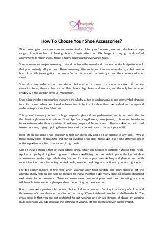How To Choose Your Shoe Accessories?
When looking to create a unique and customized look for your footwear, women today have a huge
range of options.From following 'how-to' instructions on DIY blogs to buying hand-crafted
adornments for their shoes, there is truly something for everyone’s taste.
Shoe accessories are just one way to stand out from the crowd and create an enviable signature look
that you can truly call your own. There are many different types of accessory available, so before you
buy, do a little investigation on how a find an accessory that suits you and the contents of your
closet.
Shoe clips are probably the most classic choice when it comes to shoe accessories. Extremely
versatile pieces, they can be used on flats, boots, high heels and sandals, and the only limit to your
creativity is the breadth of your imagination.
Shoe clips are shoe accessories that are particularly suited to adding a quick and easy embellishment
to a plain shoe. When positioned in the centre of the toe of a shoe, they can really draw the eye and
make a simple shoe look fabulous.
This type of accessory comes in a huge range of styles and designs however, and is not only suited to
the classic style mentioned above. Shoe clips featuring flowers, bows, jewels, ribbons and beads can
be experimented with in a variety of positions on your different shoes. They are also not restricted
to use on shoes; trying clipping them onto a scarf or purse instead to accent your outfit.
Heel jewels are some shoe accessories that can definitely add a bit of sparkle to any look. Whilst
there many kinds of beautiful and varied jewelled shoe clips, there are also some different jewel
options particular suited to wearers of high heels.
One of these options is that of jewelled heel rings, which can be used to embellish stiletto type heels.
Applied simply by sliding the rings over the heels and fixing them securely in place, this kind of shoe
accessory can make a typically boring feature of a shoe appear eye-catching and glamourous. With
recent fashion trends favouring unusual heels, jewelled heel rings are particularly popular right now.
For the colder months of the year when wearing open-toed sandals and court shoes is off the
agenda, many fashionistas will be pleased to know that there are many shoe accessories designed
exclusively for boot wearers. These can make even those most plain boot look interesting, and you
will be able to tone your style up or down depending on the occasion.
Boot chains are a particularly popular choice of shoe accessory. Coming in a variety of colors and
thicknesses of chain, they can be attached on many different styles of boot for a rebellious look. The
great news is that you are not restricted to just wearing one or two strands of chain; by wearing
multiple chains you can increase the edginess of your outfit and create an even bigger impact.
 