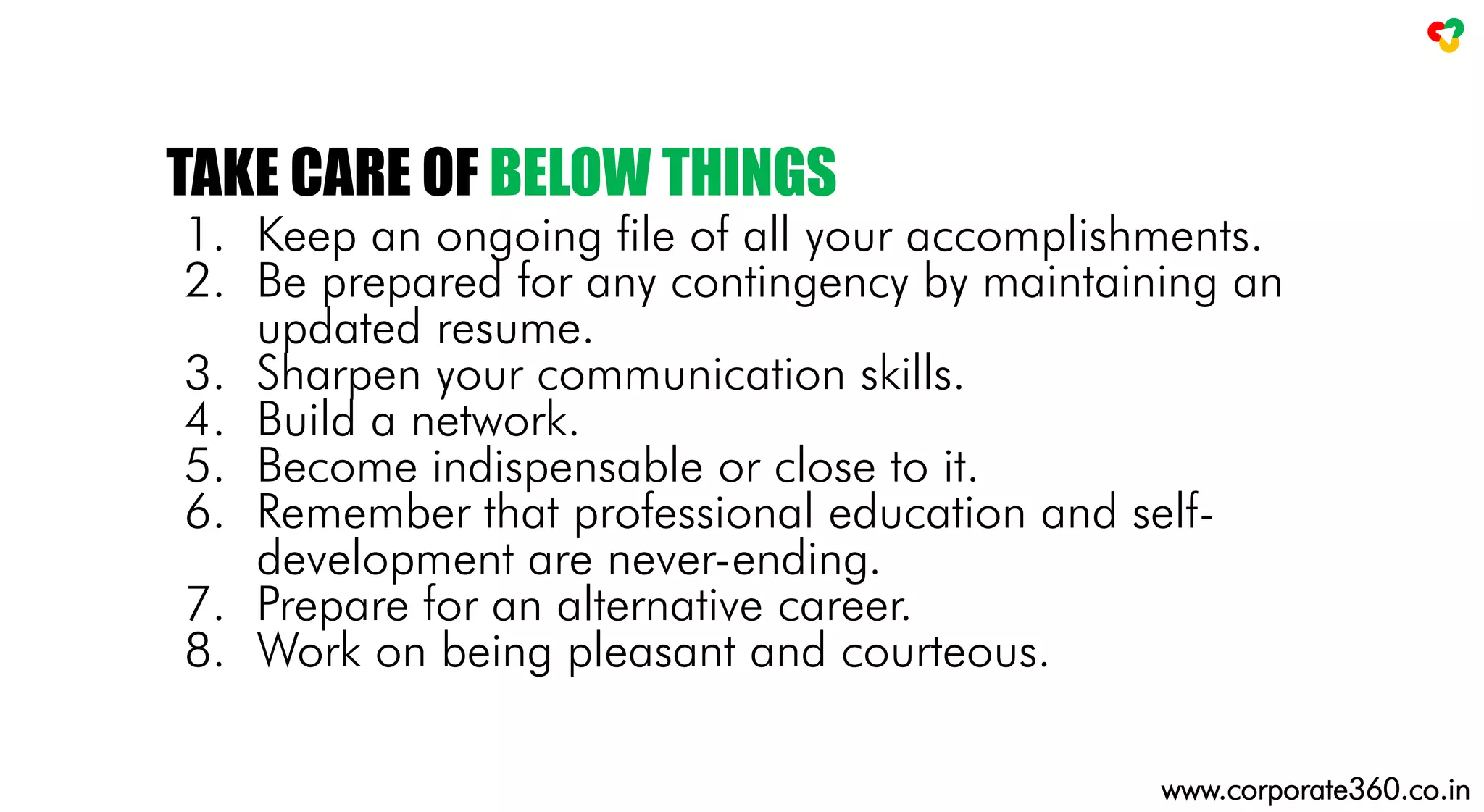 1. Keep an ongoing file of all your accomplishments.
2. Be prepared for any contingency by maintaining an
updated resume.
3. Sharpen your communication skills.
4. Build a network.
5. Become indispensable or close to it.
6. Remember that professional education and self-
development are never-ending.
7. Prepare for an alternative career.
8. Work on being pleasant and courteous.
TAKE CARE OF BELOW THINGS
www.corporate360.co.in
 