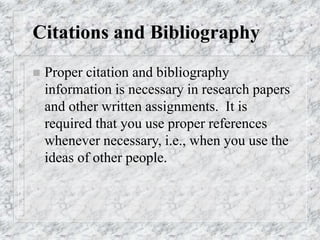 Citations and Bibliography
 Proper citation and bibliography
information is necessary in research papers
and other written assignments. It is
required that you use proper references
whenever necessary, i.e., when you use the
ideas of other people.
 