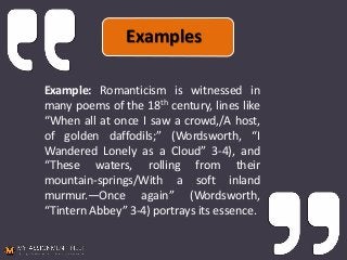 Example: Romanticism is witnessed in
many poems of the 18th century, lines like
“When all at once I saw a crowd,/A host,
of golden daffodils;” (Wordsworth, “I
Wandered Lonely as a Cloud” 3-4), and
“These waters, rolling from their
mountain-springs/With a soft inland
murmur.—Once again” (Wordsworth,
“Tintern Abbey” 3-4) portrays its essence.
Examples
 