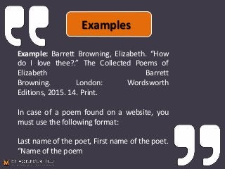 Example: Barrett Browning, Elizabeth. “How
do I love thee?.” The Collected Poems of
Elizabeth Barrett
Browning. London: Wordsworth
Editions, 2015. 14. Print.
In case of a poem found on a website, you
must use the following format:
Last name of the poet, First name of the poet.
“Name of the poem
Examples
 
