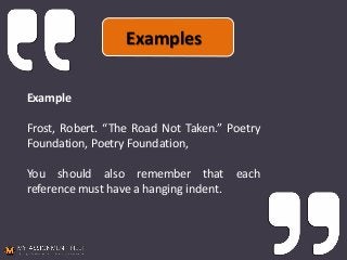 Example
Frost, Robert. “The Road Not Taken.” Poetry
Foundation, Poetry Foundation,
You should also remember that each
reference must have a hanging indent.
Examples
 