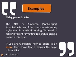 Citing poems in APA
The APA or American Psychological
Association is one of the common referencing
styles used in academic writing. You need to
follow different formatting rules while citing a
poem in this style.
If you are wondering how to quote in an
essay, then know that it follows the same
rule as MLA.
Examples
 