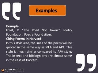 Example:
Frost, R. “The Road Not Taken.” Poetry
Foundation, Poetry Foundation.
Citing Poems in Harvard
In this style also, the lines of the poem will be
quoted in the same way as MLA and APA. This
style is much similar compared to APA style.
The in-text and bibliography are almost same
in the case of Harvard.
Examples
 