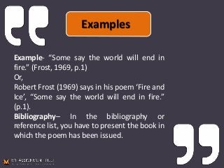 Example- “Some say the world will end in
fire.” (Frost, 1969, p.1)
Or,
Robert Frost (1969) says in his poem ‘Fire and
Ice’, “Some say the world will end in fire.”
(p.1).
Bibliography– In the bibliography or
reference list, you have to present the book in
which the poem has been issued.
Examples
 