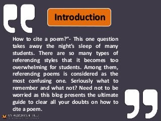 Introduction
How to cite a poem?”- This one question
takes away the night’s sleep of many
students. There are so many types of
referencing styles that it becomes too
overwhelming for students. Among them,
referencing poems is considered as the
most confusing one. Seriously what to
remember and what not? Need not to be
worried as this blog presents the ultimate
guide to clear all your doubts on how to
cite a poem.
 