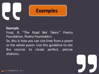 Example
Frost, R. “The Road Not Taken.” Poetry
Foundation, Poetry Foundation.
So, this is how you can cite lines from a poem
or the whole poem. Use this guideline to cite
the sources to create perfect, precise
citations.
Examples
 