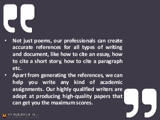• Not just poems, our professionals can create
accurate references for all types of writing
and document, like how to cite an essay, how
to cite a short story, how to cite a paragraph
etc.
• Apart from generating the references, we can
help you write any kind of academic
assignments. Our highly qualified writers are
adept at producing high-quality papers that
can get you the maximum scores.
 