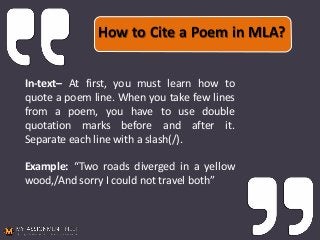 How to Cite a Poem in MLA?
In-text– At first, you must learn how to
quote a poem line. When you take few lines
from a poem, you have to use double
quotation marks before and after it.
Separate each line with a slash(/).
Example: “Two roads diverged in a yellow
wood,/And sorry I could not travel both”
 
