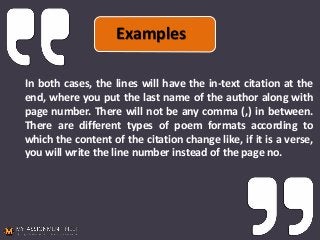 In both cases, the lines will have the in-text citation at the
end, where you put the last name of the author along with
page number. There will not be any comma (,) in between.
There are different types of poem formats according to
which the content of the citation change like, if it is a verse,
you will write the line number instead of the page no.
Examples
 