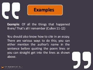 Example: Of all the things that happened
there/ That’s all I remember (Cullen 11-12)
You should also know how to cite in an essay.
There are various ways to do this; you can
either mention the author’s name in the
sentence before quoting the poem lines or
you can straight get into the lines as shown
above.
Examples
 