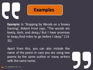 Example: In ‘Stopping by Woods on a Snowy
Evening’, Robert Frost says, “The woods are
lovely, dark, and deep,/ But I have promises
to keep,/And miles to go before I sleep.” (13-
15).
Apart from this, you can also include the
name of the poem in case you are using two
poems by the same author or many writers
with the same name.
Examples
 